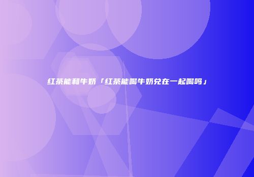 红茶能和牛奶「红茶能喝牛奶兑在一起喝吗」