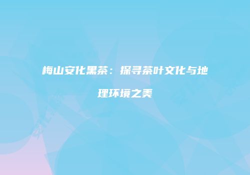 梅山安化黑茶：探寻茶叶文化与地理环境之美