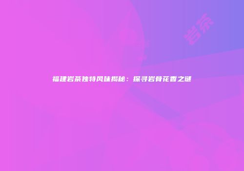 福建岩茶独特风味揭秘：探寻岩骨花香之谜