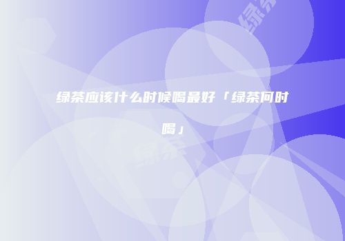 绿茶应该什么时候喝最好「绿茶何时喝」