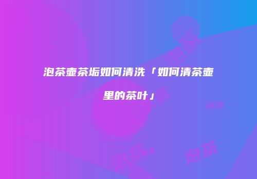 泡茶壶茶垢如何清洗「如何清茶壶里的茶叶」
