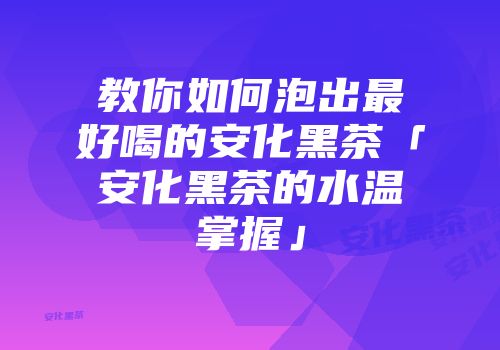 教你如何泡出最好喝的安化黑茶「安化黑茶的水温掌握」