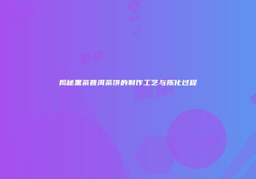 揭秘黑茶普洱茶饼的制作工艺与陈化过程