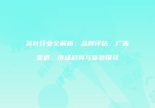 茶叶行业全解析：品牌评估、广告渠道、市场趋势与货源探寻
