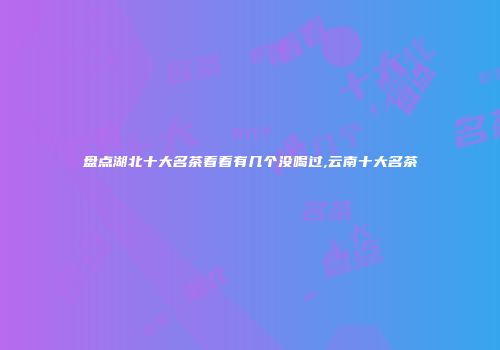 盘点湖北十大名茶看看有几个没喝过,云南十大名茶