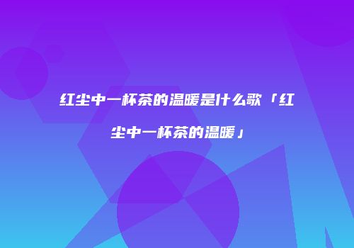 红尘中一杯茶的温暖是什么歌「红尘中一杯茶的温暖」