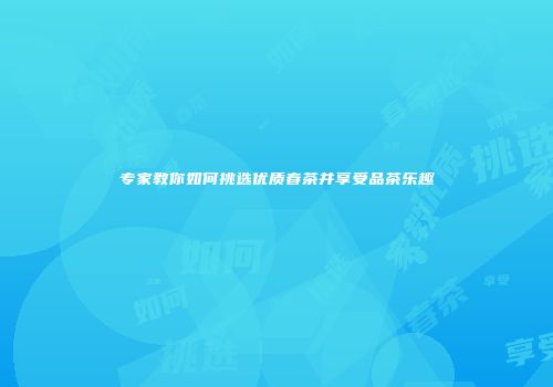 专家教你如何挑选优质春茶并享受品茶乐趣