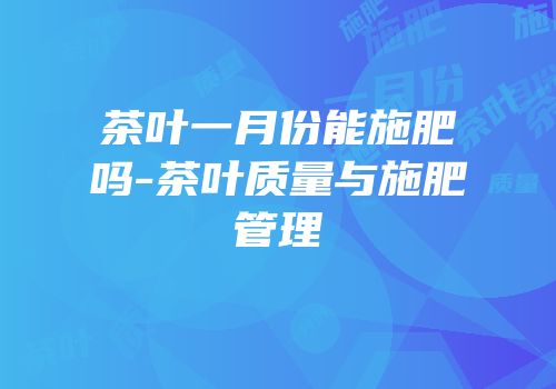 茶叶一月份能施肥吗-茶叶质量与施肥管理