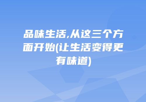 品味生活,从这三个方面开始(让生活变得更有味道)