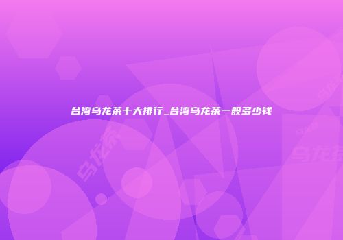 台湾乌龙茶十大排行_台湾乌龙茶一般多少钱