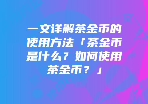 一文详解茶金币的使用方法「茶金币是什么？如何使用茶金币？」