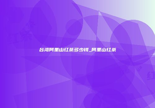 台湾阿里山红茶多少钱_阿里山红茶