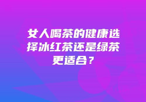 女人喝茶的健康选择冰红茶还是绿茶更适合？
