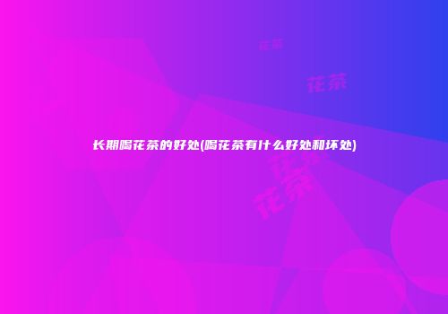 长期喝花茶的好处(喝花茶有什么好处和坏处)