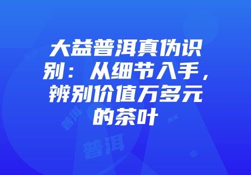 大益普洱真伪识别：从细节入手，辨别价值万多元的茶叶