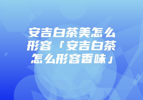 安吉白茶美怎么形容「安吉白茶怎么形容香味」