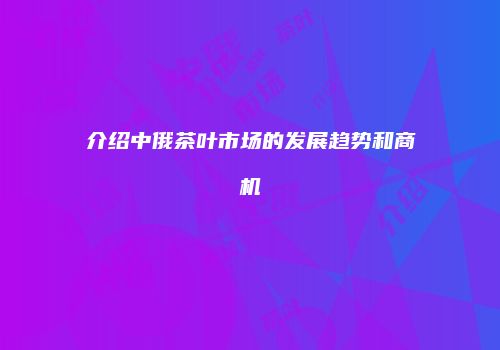 介绍中俄茶叶市场的发展趋势和商机