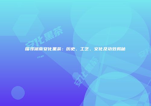 探寻湖南安化黑茶：历史、工艺、文化及功效揭秘