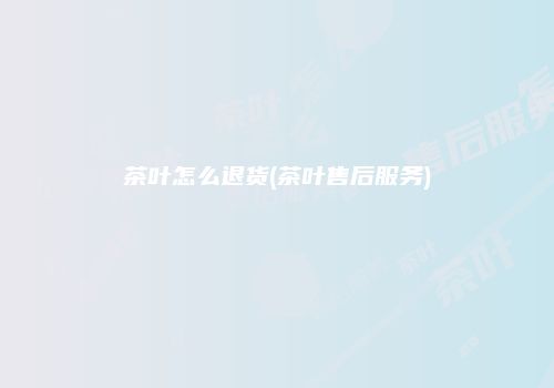 茶叶怎么退货(茶叶售后服务)