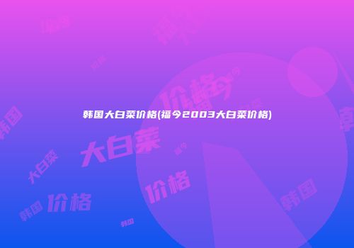 韩国大白菜价格(福今2003大白菜价格)