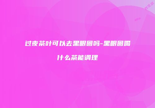过夜茶叶可以去黑眼圈吗-黑眼圈喝什么茶能调理
