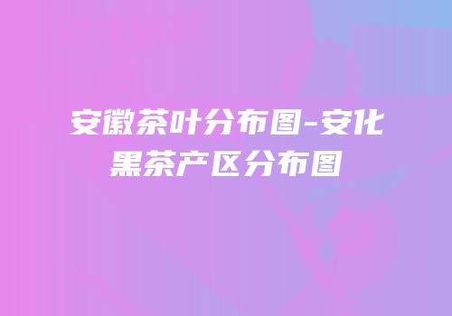 安徽茶叶分布图-安化黑茶产区分布图