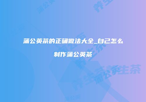 蒲公英茶的正确做法大全_自己怎么制作蒲公英茶