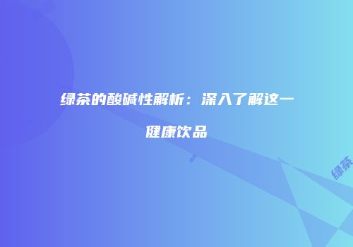 绿茶的酸碱性解析：深入了解这一健康饮品