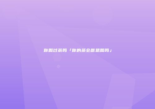 你喝过茶吗「你的茶会愿意喝吗」