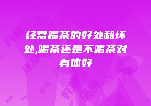 经常喝茶的好处和坏处,喝茶还是不喝茶对身体好