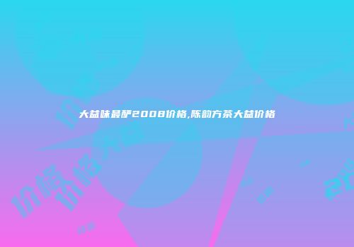 大益味最酽2008价格,陈韵方茶大益价格
