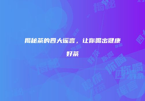 揭秘茶的四大谣言，让你喝出健康好茶