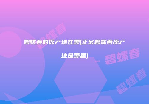 碧螺春的原产地在哪(正宗碧螺春原产地是哪里)