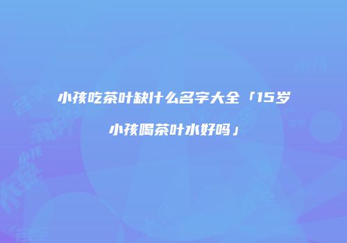 小孩吃茶叶缺什么名字大全「15岁小孩喝茶叶水好吗」
