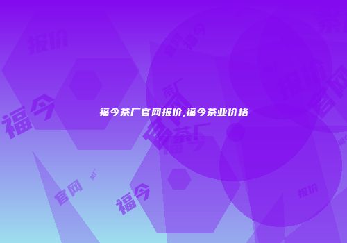 福今茶厂官网报价,福今茶业价格