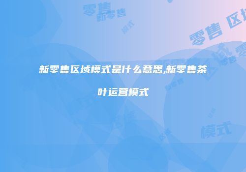 新零售区域模式是什么意思,新零售茶叶运营模式
