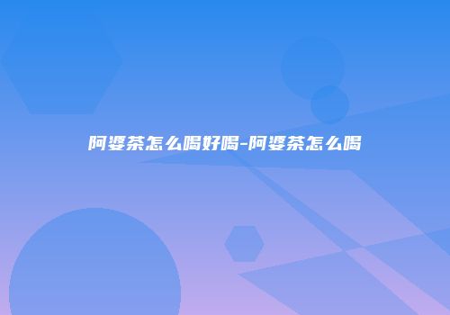 阿婆茶怎么喝好喝-阿婆茶怎么喝