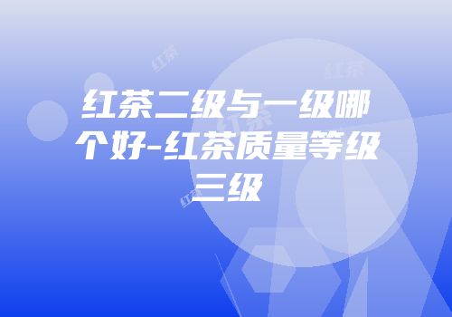 红茶二级与一级哪个好-红茶质量等级三级