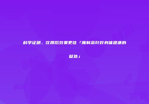 科学证明，饮用后效果更佳「腌制茶叶对身体健康的益处」