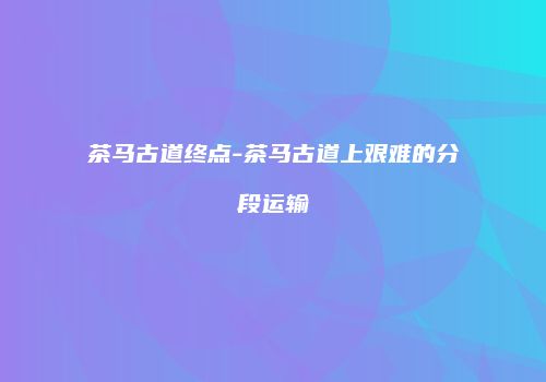 茶马古道终点-茶马古道上艰难的分段运输
