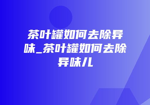茶叶罐如何去除异味_茶叶罐如何去除异味儿