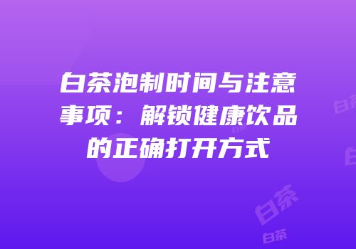 白茶泡制时间与注意事项：解锁健康饮品的正确打开方式