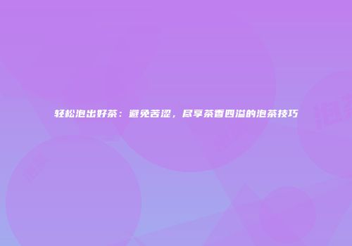 轻松泡出好茶：避免苦涩，尽享茶香四溢的泡茶技巧