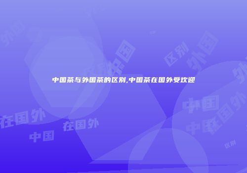 中国茶与外国茶的区别,中国茶在国外受欢迎