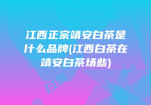 江西正宗靖安白茶是什么品牌(江西白茶在靖安白茶场些)