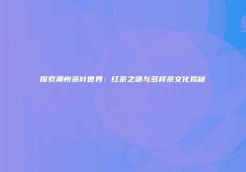 探索潮州茶叶世界：红茶之谜与多样茶文化揭秘