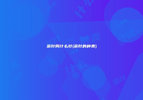 茶叶叫什么针(茶叶的种类)
