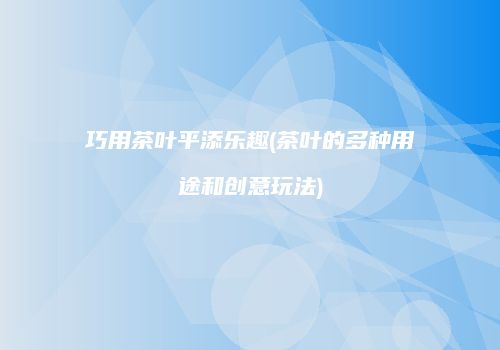 巧用茶叶平添乐趣(茶叶的多种用途和创意玩法)