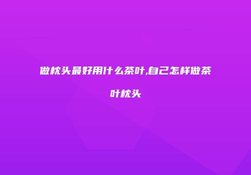 做枕头最好用什么茶叶,自己怎样做茶叶枕头