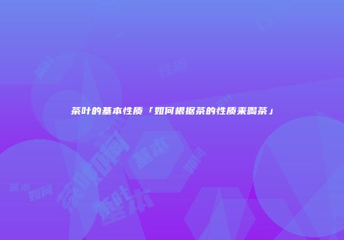 茶叶的基本性质「如何根据茶的性质来喝茶」